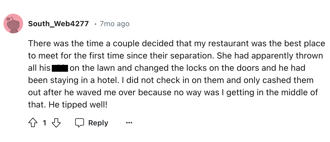 circle - South_Web4277 7mo ago There was the time a couple decided that my restaurant was the best place to meet for the first time since their separation. She had apparently thrown all his on the lawn and changed the locks on the doors and he had been st